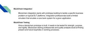 BlockChain Integration
Blockchain integration starts with prototype building to tackle a specific business
problem on typical DLT platforms. Integration professionals build a limited
simulator that emulate a core bank system for a given application.
BlockChain Testing
Once a blockchain prototype is built, it needs to be tested for strength, purpose,
and rigidity. Blockchain testing professionals and quality analysts excel at finding
present and future loopholes in working processes.
 