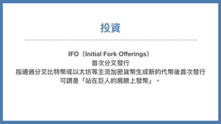 投資
IFO（Initial Fork Oﬀerings）
⾸次分叉發⾏
指通過分叉比特幣或以太坊等主流加密貨幣⽣成新的代幣後⾸次發⾏
可謂是「站在巨⼈的肩膀上發幣」。
 