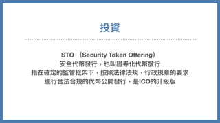 投資
STO （Security Token Oﬀering）
安全代幣發⾏，也叫證券化代幣發⾏
指在確定的監管框架下，按照法律法規，⾏政規章的要求
進⾏合法合規的代幣公開發⾏，是ICO的升級版
 