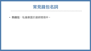 常⾒錢包名詞
• 熱錢包：私鑰暴露於連網環境中。

• 冷錢包：鑰匙無法由連網取得。

• 硬體錢包：將私鑰儲存在特製硬體設備，使⽤時交易需在硬體
內部進⾏交易簽署才送出

• 紙錢包：將私鑰QRCODE印出，需要時後再讀入

• 交易所錢包：需要帳號密碼登入網⾴，錢包私鑰掌握在交易所
⼿中，最⽅便也最低安全性。
 