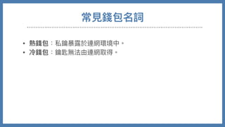 常⾒錢包名詞
• 熱錢包：私鑰暴露於連網環境中。

• 冷錢包：鑰匙無法由連網取得。

• 硬體錢包：將私鑰儲存在特製硬體設備，使⽤時交易需在硬體
內部進⾏交易簽署才送出

• 紙錢包：將私鑰QRCODE印出，需要時後再讀入

• 交易所錢包：需要帳號密碼登入網⾴，錢包私鑰掌握在交易所
⼿中，最⽅便也最低安全性。
 