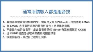 通常所謂駭入都是組合技
1. 看到某帳號常常發相關的⽂，懷疑是交易所內部⼈員，找到他的 EMAIL
2. 拿 EMAIL 去掃最近流出的帳密外洩包，結果找到密碼
3. 不是登入他的交易所，是去登看看類似 github 有沒有團隊的 CODE
4. 從 CODE 裡⾯分析程式架構跟伺服器訊息
5. 摸進伺服器，修改⾃⼰在站上資料
6. 把錢安然轉走
 