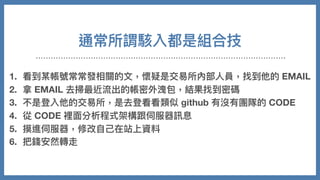 通常所謂駭入都是組合技
1. 看到某帳號常常發相關的⽂，懷疑是交易所內部⼈員，找到他的 EMAIL
2. 拿 EMAIL 去掃最近流出的帳密外洩包，結果找到密碼
3. 不是登入他的交易所，是去登看看類似 github 有沒有團隊的 CODE
4. 從 CODE 裡⾯分析程式架構跟伺服器訊息
5. 摸進伺服器，修改⾃⼰在站上資料
6. 把錢安然轉走
 