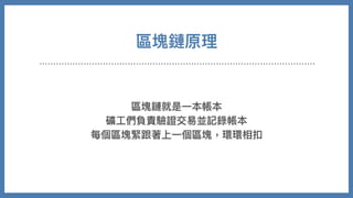 區塊鏈原理
區塊鏈就是⼀本帳本
礦⼯們負責驗證交易並記錄帳本
每個區塊緊跟著上⼀個區塊，環環相扣
 