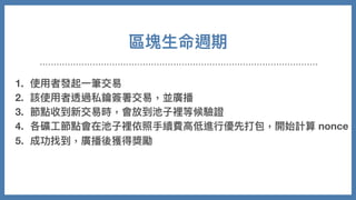 區塊⽣命週期
1. 使⽤者發起⼀筆交易
2. 該使⽤者透過私鑰簽署交易，並廣播
3. 節點收到新交易時，會放到池⼦裡等候驗證
4. 各礦⼯節點會在池⼦裡依照⼿續費⾼低進⾏優先打包，開始計算 nonce
5. 成功找到，廣播後獲得獎勵
6. 其他節點放棄計算，同步新的區塊並持續重複以上事情
 