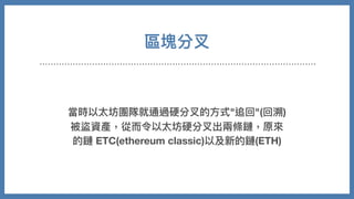 區塊分叉
當時以太坊團隊就通過硬分叉的⽅式"追回"(回溯)
被盜資產，從⽽令以太坊硬分叉出兩條鏈，原來
的鏈 ETC(ethereum classic)以及新的鏈(ETH)
 