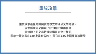 重放攻擊
重放攻擊最佳的案例就是以太坊硬分叉的時候。
以太坊硬分叉出現了ETH和ETC兩條鏈
兩條鏈上的交易數據結構是完全⼀樣的
因此⼀筆交易在ETH上是有效的， 那它在ETC上同樣會被接受
 