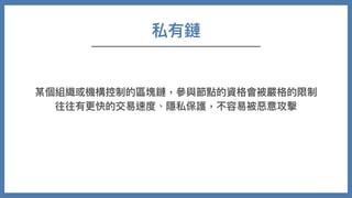 私有鏈
某個組織或機構控制的區塊鏈，參與節點的資格會被嚴格的限制
往往有更快的交易速度、隱私保護，不容易被惡意攻擊
 