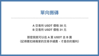 單向搬磚
A 交易所 USDT 價格 30 元
B 交易所 USDT 價格 31 元
那麼我就可以在 A 買 USDT 去 B 賣
（記得要扣掉兩家的交易⼿續費，才是你的獲利）
 
