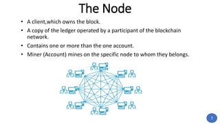 The Node
• A client,which owns the block.
• A copy of the ledger operated by a participant of the blockchain
network.
• Contains one or more than the one account.
• Miner (Account) mines on the specific node to whom they belongs.
7
 