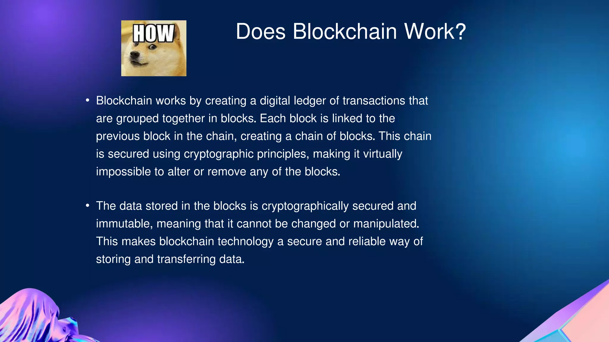 Does Blockchain Work?
• Blockchain works by creating a digital ledger of transactions that
are grouped together in blocks. Each block is linked to the
previous block in the chain, creating a chain of blocks. This chain
is secured using cryptographic principles, making it virtually
impossible to alter or remove any of the blocks.
• The data stored in the blocks is cryptographically secured and
immutable, meaning that it cannot be changed or manipulated.
This makes blockchain technology a secure and reliable way of
storing and transferring data.
 