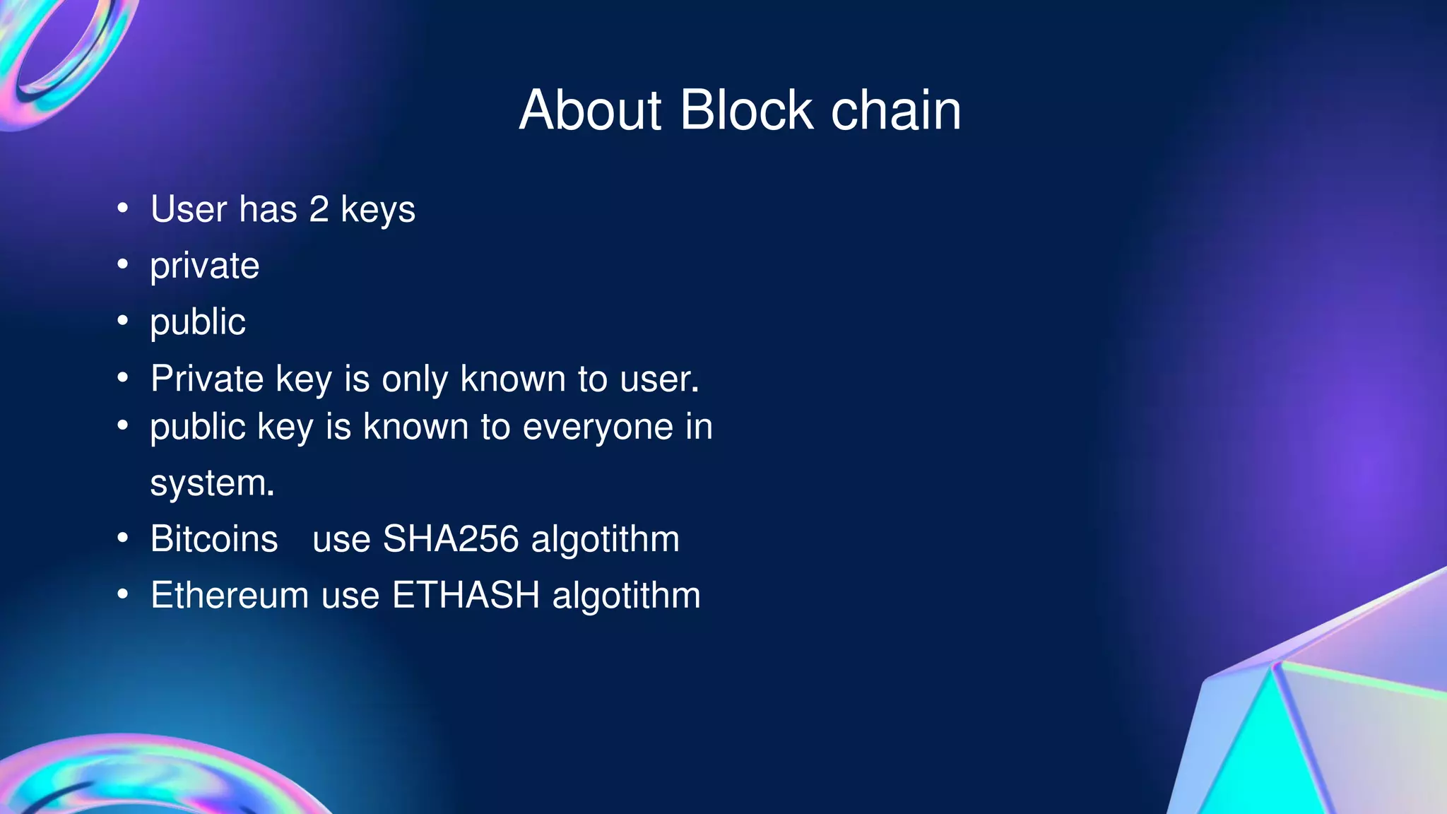 About Block chain
• User has 2 keys
• private
• public
• Private key is only known to user.
• public key is known to everyone in
system.
• Bitcoins use SHA256 algotithm
• Ethereum use ETHASH algotithm
 
