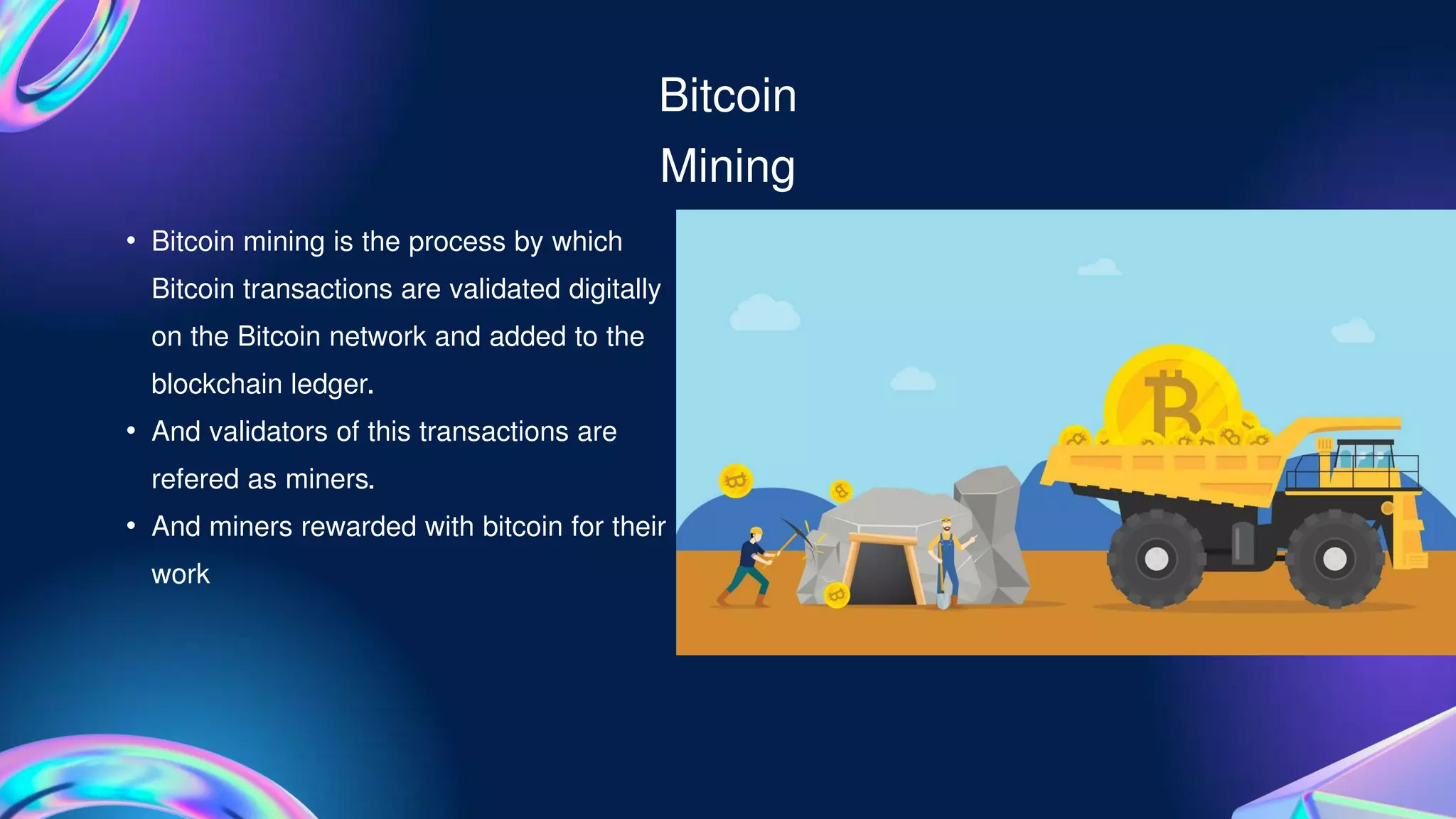 Bitcoin
Mining
• Bitcoin mining is the process by which
Bitcoin transactions are validated digitally
on the Bitcoin network and added to the
blockchain ledger.
• And validators of this transactions are
refered as miners.
• And miners rewarded with bitcoin for their
work
 