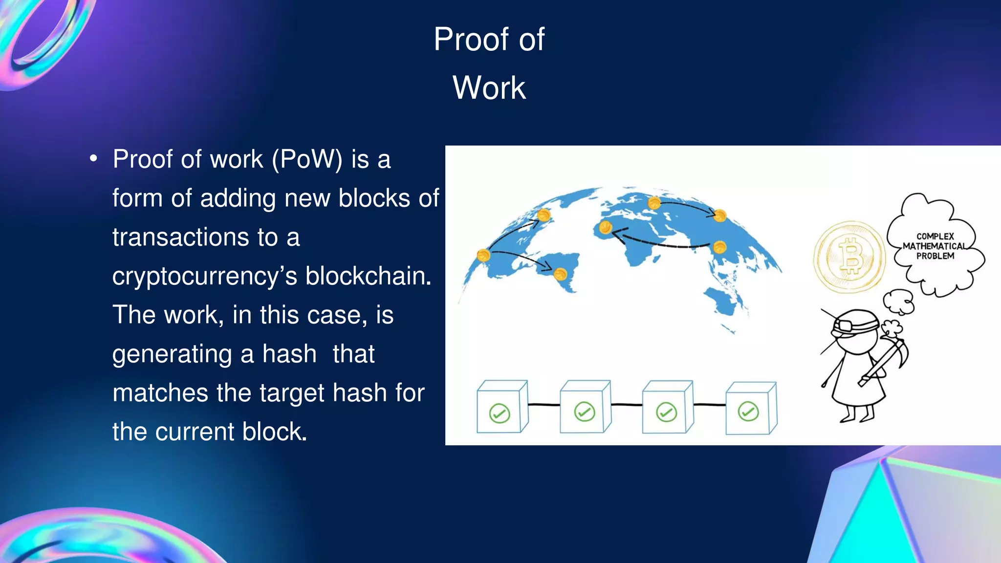 Proof of
Work
• Proof of work (PoW) is a
form of adding new blocks of
transactions to a
cryptocurrency's blockchain.
The work, in this case, is
generating a hash that
matches the target hash for
the current block.
 