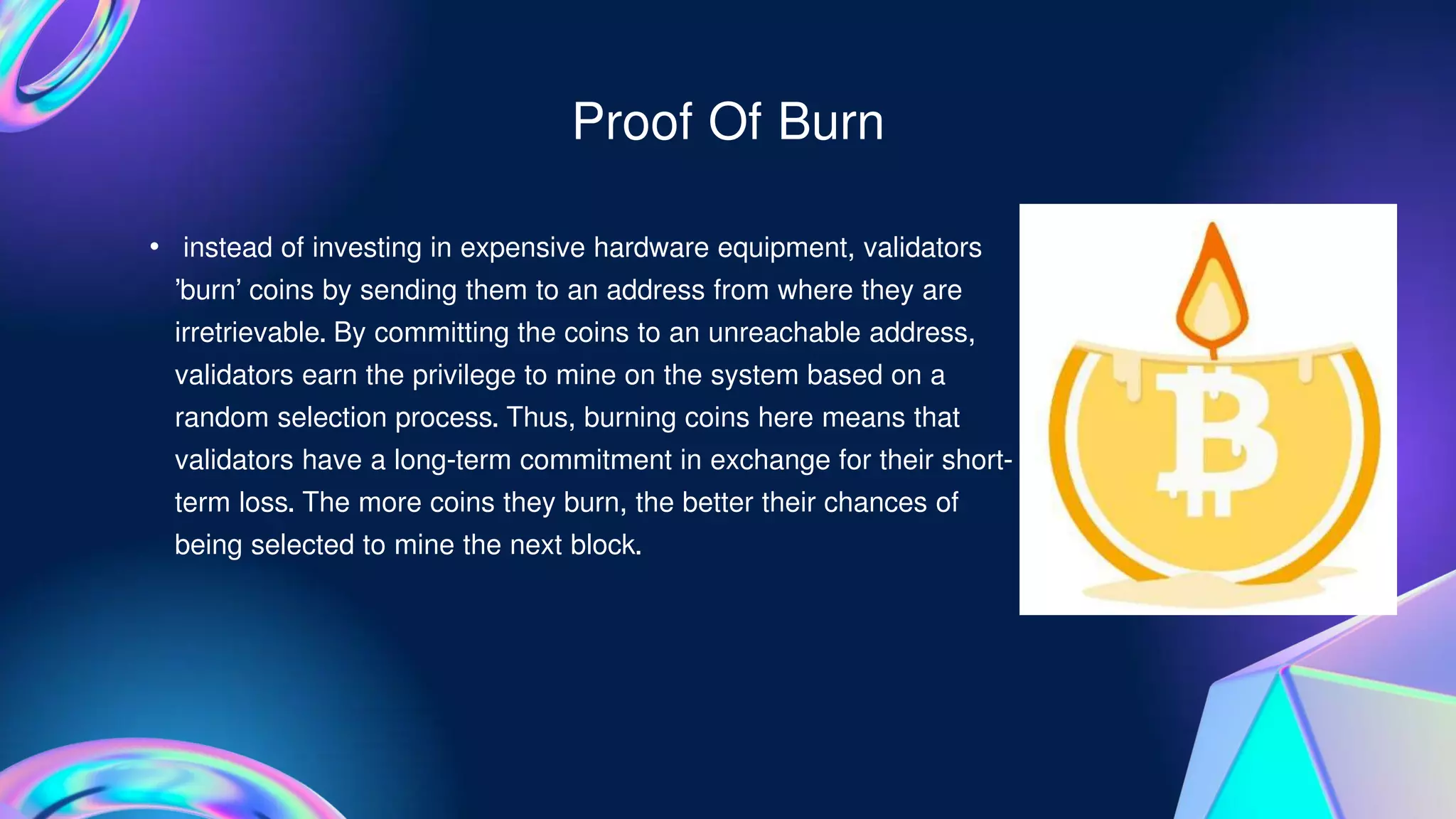 • instead of investing in expensive hardware equipment, validators
‘burn’ coins by sending them to an address from where they are
irretrievable. By committing the coins to an unreachable address,
validators earn the privilege to mine on the system based on a
random selection process. Thus, burning coins here means that
validators have a long-term commitment in exchange for their short-
term loss. The more coins they burn, the better their chances of
being selected to mine the next block.
Proof Of Burn
 