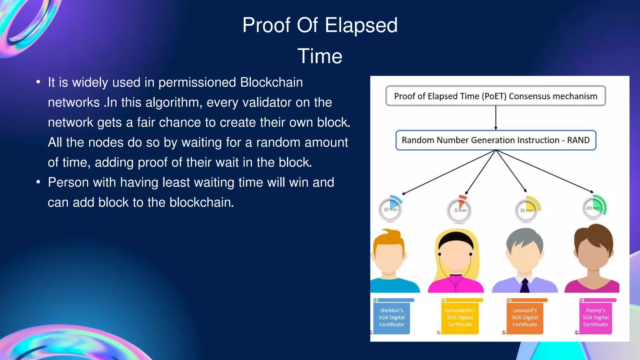 Proof Of Elapsed
Time
• It is widely used in permissioned Blockchain
networks .In this algorithm, every validator on the
network gets a fair chance to create their own block.
All the nodes do so by waiting for a random amount
of time, adding proof of their wait in the block.
• Person with having least waiting time will win and
can add block to the blockchain.
 