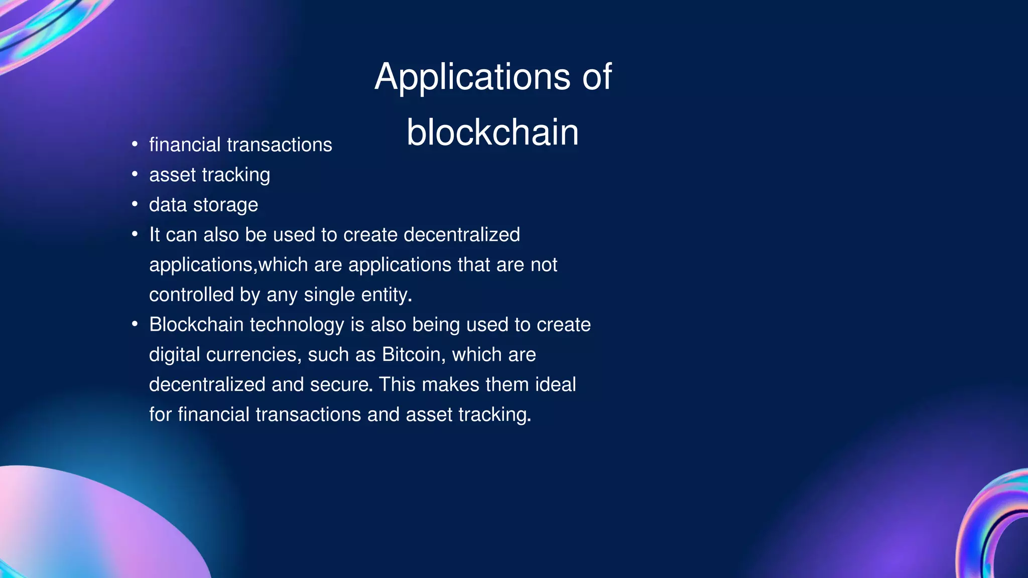 • financial transactions
• asset tracking
• data storage
• It can also be used to create decentralized
applications,which are applications that are not
controlled by any single entity.
• Blockchain technology is also being used to create
digital currencies, such as Bitcoin, which are
decentralized and secure. This makes them ideal
for financial transactions and asset tracking.
Applications of
blockchain
 