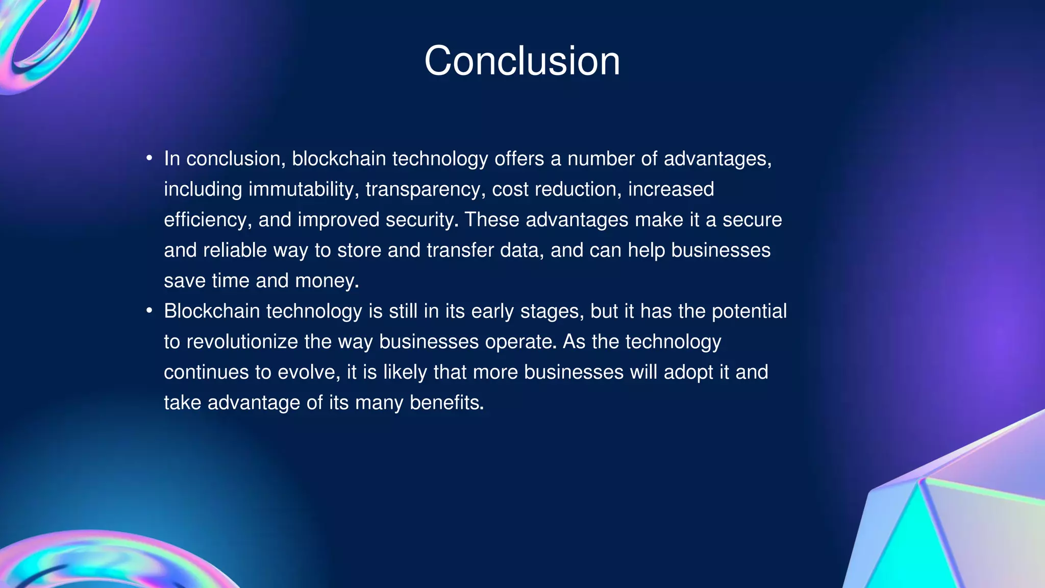 • In conclusion, blockchain technology offers a number of advantages,
including immutability, transparency, cost reduction, increased
efficiency, and improved security. These advantages make it a secure
and reliable way to store and transfer data, and can help businesses
save time and money.
• Blockchain technology is still in its early stages, but it has the potential
to revolutionize the way businesses operate. As the technology
continues to evolve, it is likely that more businesses will adopt it and
take advantage of its many benefits.
Conclusion
 