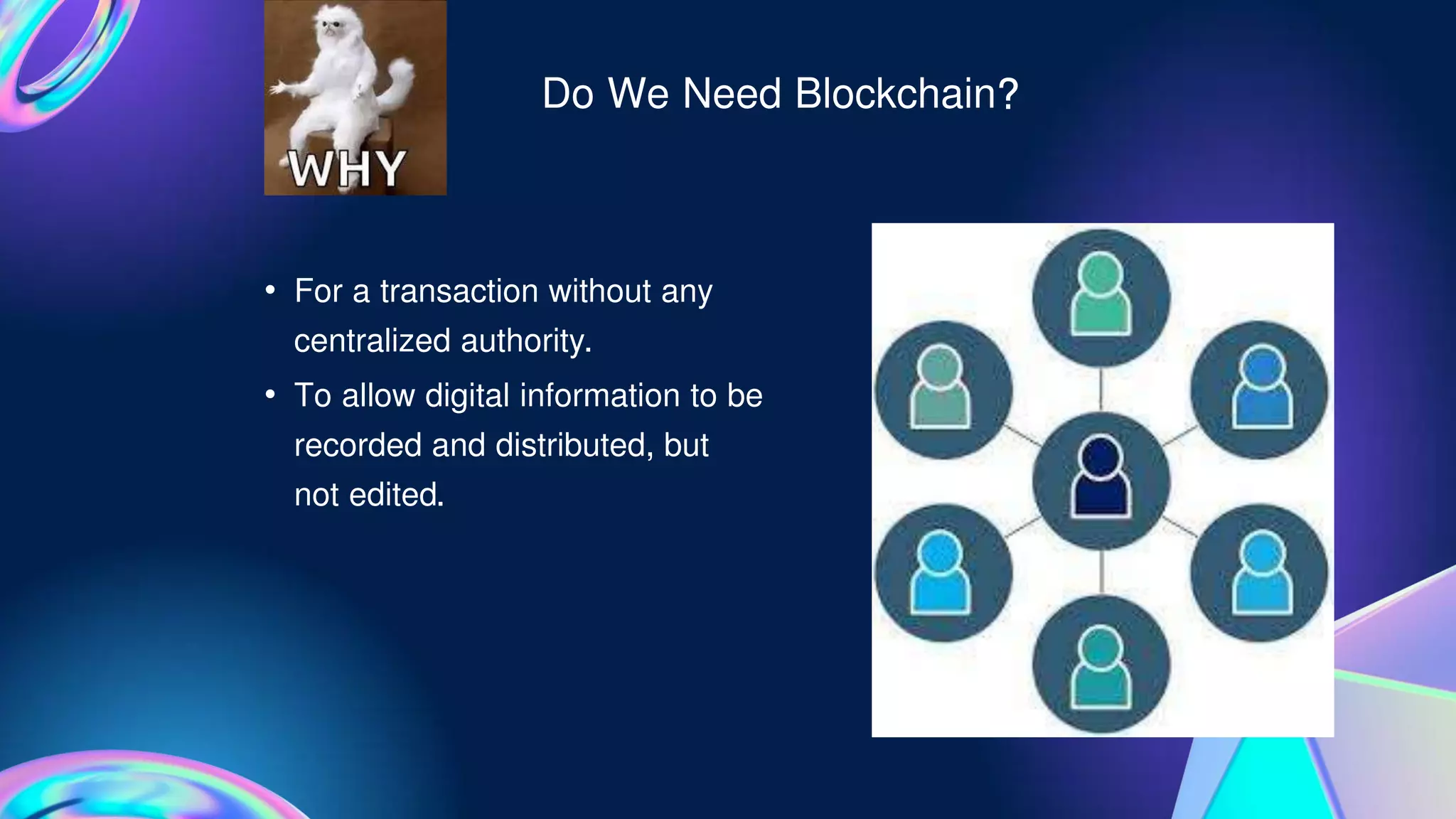 Do We Need Blockchain?
• For a transaction without any
centralized authority.
• To allow digital information to be
recorded and distributed, but
not edited.
 