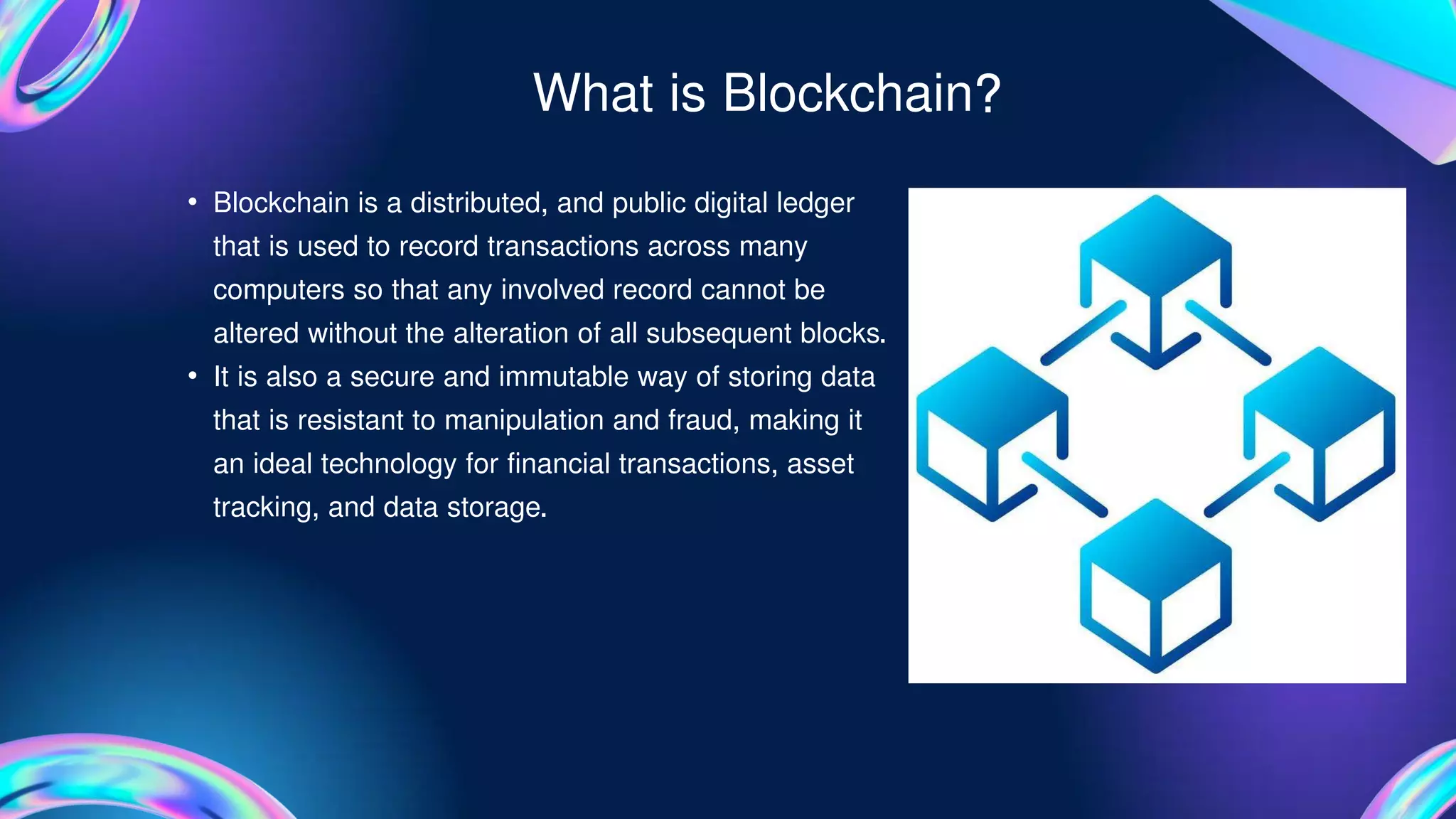 • Blockchain is a distributed, and public digital ledger
that is used to record transactions across many
computers so that any involved record cannot be
altered without the alteration of all subsequent blocks.
• It is also a secure and immutable way of storing data
that is resistant to manipulation and fraud, making it
an ideal technology for financial transactions, asset
tracking, and data storage.
What is Blockchain?
 