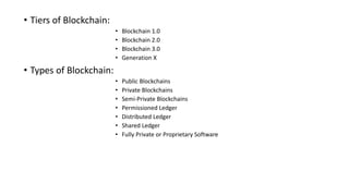 • Tiers of Blockchain:
• Blockchain 1.0
• Blockchain 2.0
• Blockchain 3.0
• Generation X
• Types of Blockchain:
• Public Blockchains
• Private Blockchains
• Semi-Private Blockchains
• Permissioned Ledger
• Distributed Ledger
• Shared Ledger
• Fully Private or Proprietary Software
 