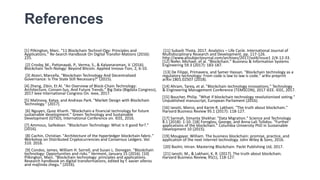 References
[1] Pilkington, Marc. "11 Blockchain Technol-Ogy: Principles and
Applications." Re-Search Handbook On Digital Transfor-Mations (2016):
225.
[2] Crosby, M., Pattanayak, P., Verma, S., & Kalyanaraman, V. (2016).
Blockchain Tech-Nology: Beyond Bitcoin. Applied Innova-Tion, 2, 6-10.
[3] Atzori, Marcella. "Blockchain Technology And Decentralized
Governance: Is The State Still Necessary?" (2015).
[4] Zheng, Zibin, Et Al. "An Overview of Block-Chain Technology:
Architecture, Consen-Sus, And Future Trends." Big Data (Bigdata Congress),
2017 Ieee International Congress On. Ieee, 2017.
[5] Malinova, Katya, and Andreas Park. "Market Design with Blockchain
Technology." (2017).
[6] Nguyen, Quoc Khanh. "Blockchain-a financial technology for future
sustainable development." Green Technology and Sustainable
Development (GTSD), International Conference on. IEEE, 2016.
[7] Ammous, Saifedean. "Blockchain Technology: What is it good for?."
(2016).
[8] Cachin, Christian. "Architecture of the hyperledger blockchain fabric."
Workshop on Distributed Cryptocurrencies and Consensus Ledgers. Vol.
310. 2016.
[9] Condos, James, William H. Sorrell, and Susan L. Donegan. "Blockchain
technology: Opportunities and risks." Vermont, January 15 (2016). [10]
Pilkington, Marc. "Blockchain technology: principles and applications.
Research handbook on digital transformations, edited by f. xavier olleros
and majlinda zhegu." (2016).
[11] Subash Thota, 2017. Analytics – Life Cycle. International Journal of
Multidisciplinary Research and Development, pp. 117-126.
http://www.allsubjectjournal.com/archives/2017/vol4/issue1 2/4-12-33.
[12] Nofer, Michael, et al. "Blockchain." Business & Information Systems
Engineering 59.3 (2017): 183-187.
[13] De Filippi, Primavera, and Samer Hassan. "Blockchain technology as a
regulatory technology: From code is law to law is code." arXiv preprint
arXiv:1801.02507 (2018).
[14] Ahram, Tareq, et al. "Blockchain technology innovations." Technology
& Engineering Management Conference (TEMSCON), 2017 IEEE. IEEE, 2017.
[15] Boucher, Philip. "What if blockchain technology revolutionised voting."
Unpublished manuscript, European Parliament (2016).
[16] Iansiti, Marco, and Karim R. Lakhani. "The truth about blockchain."
Harvard Business Review 95.1 (2017): 118-127.
[17] Sarmah, Simanta Shekhar. "Data Migration." Science and Technology
8.1 (2018): 1-10. [18] Foroglou, George, and Anna-Lali Tsilidou. "Further
applications of the blockchain." Columbia University PhD in Sustainable
Development 10 (2015).
[19] Mougayar, William. The business blockchain: promise, practice, and
application of the next Internet technology. John Wiley & Sons, 2016.
[20] Bashir, Imran. Mastering Blockchain. Packt Publishing Ltd, 2017.
[21] Iansiti, M., & Lakhani, K. R. (2017). The truth about blockchain.
Harvard Business Review, 95(1), 118-127.
 