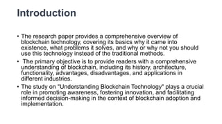 Introduction
• The research paper provides a comprehensive overview of
blockchain technology, covering its basics why it came into
existence, what problems it solves, and why or why not you should
use this technology instead of the traditional methods.
• The primary objective is to provide readers with a comprehensive
understanding of blockchain, including its history, architecture,
functionality, advantages, disadvantages, and applications in
different industries.
• The study on "Understanding Blockchain Technology" plays a crucial
role in promoting awareness, fostering innovation, and facilitating
informed decision-making in the context of blockchain adoption and
implementation.
 