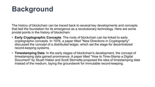Background
The history of blockchain can be traced back to several key developments and concepts
that laid the foundation for its emergence as a revolutionary technology. Here are some
pivotal points in the history of blockchain:
• Early Cryptographic Concepts: The roots of blockchain can be linked to early
cryptographic concepts. In 1976, a paper titled "New Directions in Cryptography"
discussed the concept of a distributed ledger, which set the stage for decentralized
record-keeping systems.
• Timestamping Data: In the early stages of blockchain's development, the concept of
timestamping data gained prominence. A paper titled "How to Time-Stamp a Digital
Document" by Stuart Haber and Scott Stornetta proposed the idea of timestamping data
instead of the medium, laying the groundwork for immutable record-keeping.
 