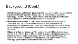 Background (Cont.)
• Digital Currency and Double Spending: The concept of digital currency and the
prevention of double spending played a crucial role in shaping blockchain
technology. Protocols such as e-cash schemes and the introduction of double
spending detection contributed to the evolution of blockchain
• Hashcash and B-money: In 1997, Adam Back introduced the concept of
"hashcash" as a solution to control spam emails, which influenced the
development of blockchain. Additionally, Wei Dai proposed "b-money," a model
based on peer-to-peer networks, further contributing to the conceptualization of
blockchain.
• Bitcoin and Satoshi Nakamoto: The pivotal moment in blockchain's history
came with the introduction of Bitcoin in 2008 through a whitepaper authored by
the pseudonymous Satoshi Nakamoto. Bitcoin's underlying technology, the
blockchain, revolutionized the way transactions were recorded and verified,
marking a significant milestone in the history of blockchain
 