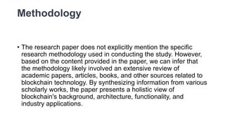 Methodology
• The research paper does not explicitly mention the specific
research methodology used in conducting the study. However,
based on the content provided in the paper, we can infer that
the methodology likely involved an extensive review of
academic papers, articles, books, and other sources related to
blockchain technology. By synthesizing information from various
scholarly works, the paper presents a holistic view of
blockchain's background, architecture, functionality, and
industry applications.
 