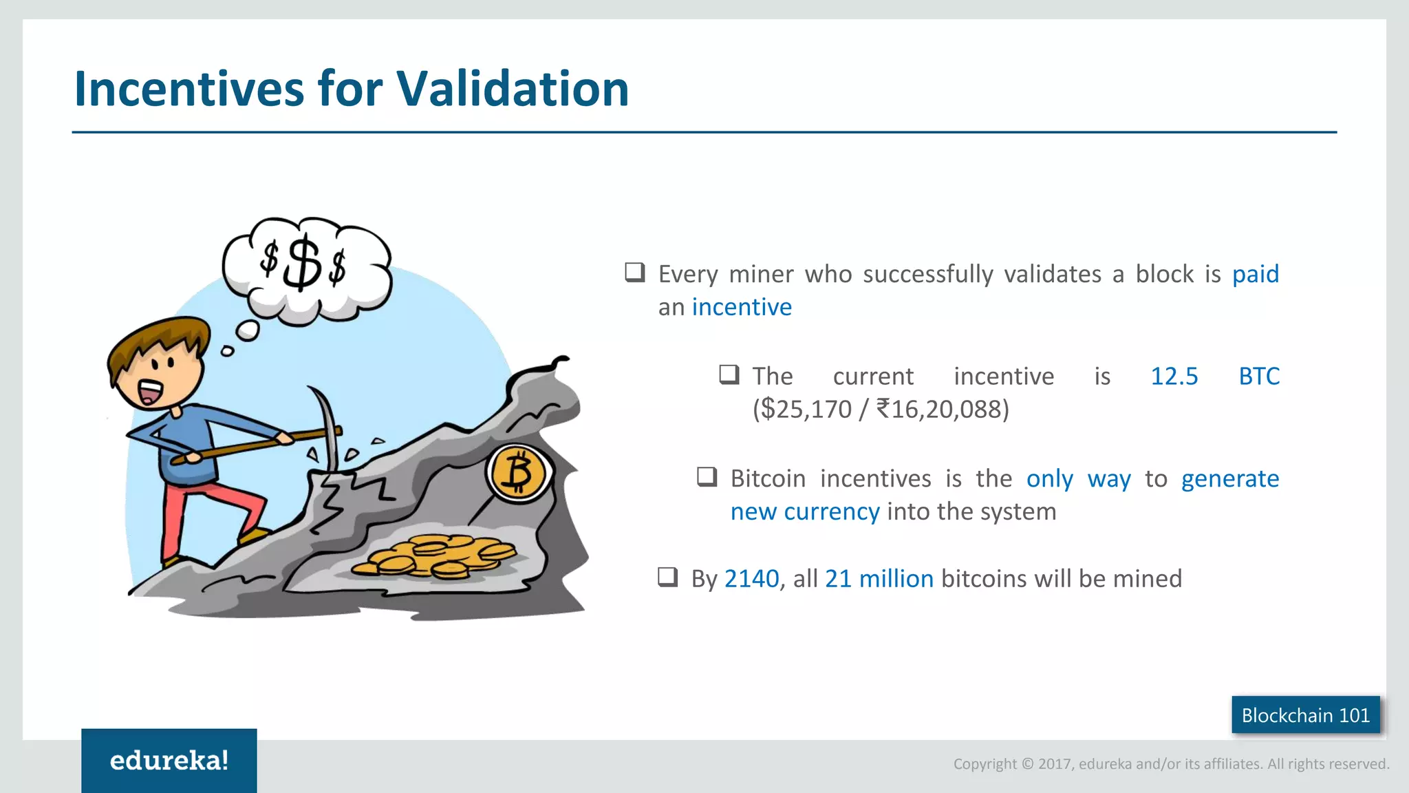 Copyright © 2017, edureka and/or its affiliates. All rights reserved. Incentives for Validation Blockchain 101  Every miner who successfully validates a block is paid an incentive  The current incentive is 12.5 BTC ($25,170 / ₹16,20,088)  Bitcoin incentives is the only way to generate new currency into the system  By 2140, all 21 million bitcoins will be mined 