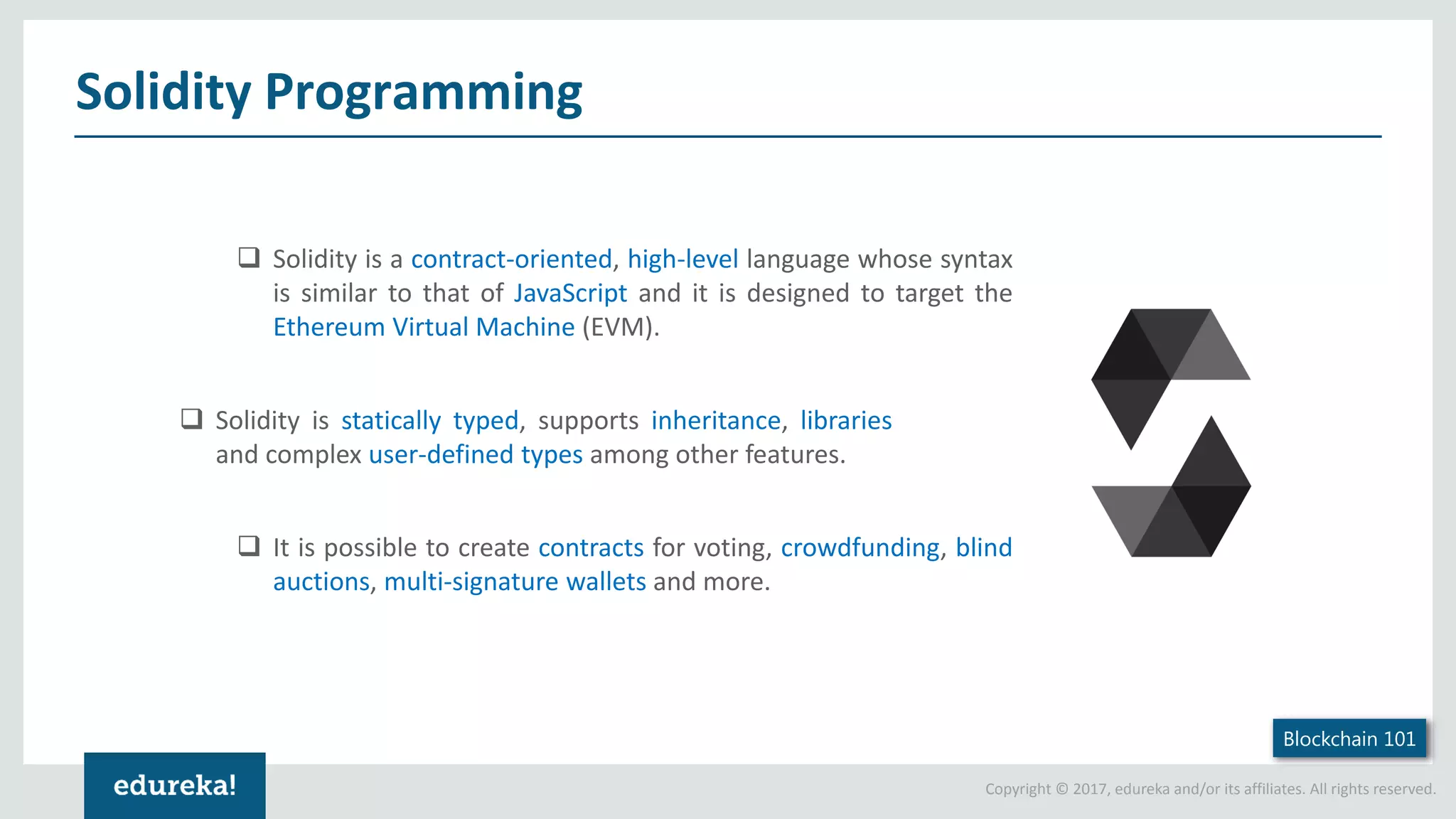 Copyright © 2017, edureka and/or its affiliates. All rights reserved. Solidity Programming  Solidity is a contract-oriented, high-level language whose syntax is similar to that of JavaScript and it is designed to target the Ethereum Virtual Machine (EVM). Blockchain 101  Solidity is statically typed, supports inheritance, libraries and complex user-defined types among other features.  It is possible to create contracts for voting, crowdfunding, blind auctions, multi-signature wallets and more. 