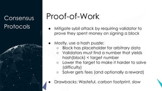 Consensus
Protocols
Proof-of-Work
● Mitigate sybil attack by requiring validator to
prove they spent money on signing a block
● Mostly, use a hash puzzle:
○ Block has placeholder for arbitrary data
○ Validators must find a number that yields
hash(block) < target number
○ Lower the target to make it harder to solve
(difficulty)
○ Solver gets fees (and optionally a reward)
● Drawbacks: Wasteful, carbon footprint, slow
 