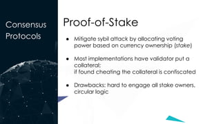 Consensus
Protocols
Proof-of-Stake
● Mitigate sybil attack by allocating voting
power based on currency ownership (stake)
● Most implementations have validator put a
collateral;
if found cheating the collateral is confiscated
● Drawbacks: hard to engage all stake owners,
circular logic
 