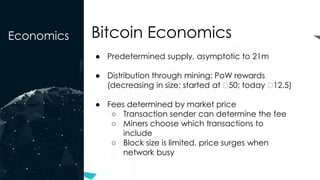 Economics Bitcoin Economics
● Predetermined supply, asymptotic to 21m
● Distribution through mining: PoW rewards
(decreasing in size; started at ₿50; today ₿12.5)
● Fees determined by market price
○ Transaction sender can determine the fee
○ Miners choose which transactions to
include
○ Block size is limited, price surges when
network busy
 