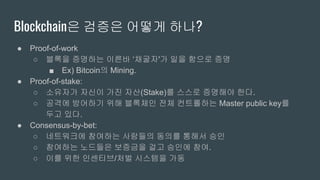 Blockchain은 검증은 어떻게 하나?
● Proof-of-work
○ 블록을 증명하는 이른바 ‘채굴자'가 일을 함으로 증명
■ Ex) Bitcoin의 Mining.
● Proof-of-stake:
○ 소유자가 자신이 가진 자산(Stake)를 스스로 증명해야 한다.
○ 공격에 방어하기 위해 블록체인 전체 컨트롤하는 Master public key를
두고 있다.
● Consensus-by-bet:
○ 네트워크에 참여하는 사람들의 동의를 통해서 승인
○ 참여하는 노드들은 보증금을 걸고 승인에 참여.
○ 이를 위한 인센티브/처벌 시스템을 가동
 