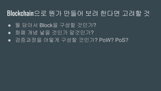 Blockchain으로 뭔가 만들어 보려 한다면 고려할 것
● 뭘 담아서 Block을 구성할 것인가?
● 화폐 개념 넣을 것인가 말것인가?
● 검증과정을 어떻게 구성할 것인가? PoW? PoS?
 