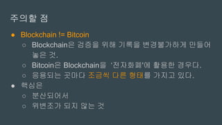 주의할 점
● Blockchain != Bitcoin
○ Blockchain은 검증을 위해 기록을 변경불가하게 만들어
놓은 것.
○ Bitcoin은 Blockchain을 ‘전자화폐'에 활용한 경우다.
○ 응용되는 곳마다 조금씩 다른 형태를 가지고 있다.
● 핵심은
○ 분산되어서
○ 위변조가 되지 않는 것
 