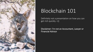 Blockchain 101
Definitely not a presentation on how you can
get rich quickly. =))
Disclaimer: I’m not an Accountant, Lawyer or
Financial Advisor
 