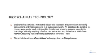 BLOCKCHAIN AS TECHNOLOGY
 Blockchain is a shared, immutable ledger that facilitates the process of recording
transactions and tracking assets in a business network. An asset can be tangible (a
house, a car, cash, land) or intangible (intellectual property, patents, copyrights,
branding). Virtually anything of value can be tracked and traded on a blockchain
network, reducing risk and cutting costs for all involved. - IBM
 Blockchain is rather a Foundational technology than a Disruptive one.
 