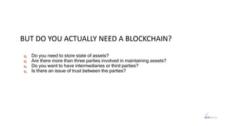  Do you need to store state of assets?
 Are there more than three parties involved in maintaining assets?
 Do you want to have intermediaries or third parties?
 Is there an issue of trust between the parties?
BUT DO YOU ACTUALLY NEED A BLOCKCHAIN?
 