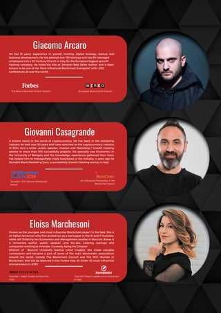 Known as the youngest and most influential Blockchain expert in the field. She is
an Italian-American who first started out as a startupper in the AI and IT business,
while still finishing her Economics and Management studies in Bocconi. Eloisa is
a renowned author, public speaker, and biz-dev, catering startups and
companies wanting to innovate. Currently being the Chapter
Director of Bocconi University Startup Grind Chapter, she made valuable
connections and became a part of  some of the main blockchain associations
around the world, namely The Blockchain Council and The NYC Women in
Blockchain. She will be featured in the Forbes Italy 30 Under 30 most influential
entrepreneurs in 2020.
Giovanni Casagrande
A known name in the world of cryptocurrency. He has been in the marketing
industry for well over 20 years and have switched to the cryptocurrency industry
in 2014. He’s a writer, public speaker, investor and Marketing / Growth Hacking
advisor in more than 100 successfully projects. His specialty was Economics in
the University of Bologna and the knowledge, experience gathered from there
has helped him to manage/help many businesses in the industry. 4 years ago he
founded Black Marketing Guru, a successfully Growth Hacking startup in Italy.
Giacomo Arcaro
He has 15 years’ experience in growth hacking, digital strategy, startup and
business development. He has advised over 150 startups and has 50 managed
employees into a XII Century Church in Italy for the European biggest growth
hacking company. He holds the title of ‘Amazon Best Seller Author’ and is been
known to be one of the ‘Most Influencial Blockchain Evangelist’ with +200
conferences all over the world.
Eloisa Marchesoni
'The Most Influential Fintech Advisor' 'European Best Growth Hacker'
'Number 1 ICO Advisor Worldwide
Award'
'An influential Personality in the
Blockchain Space'
'Number 1 token model architect for
ICOs'
'Top 100 Fintech Leaders and Influencers
in Italy'
 