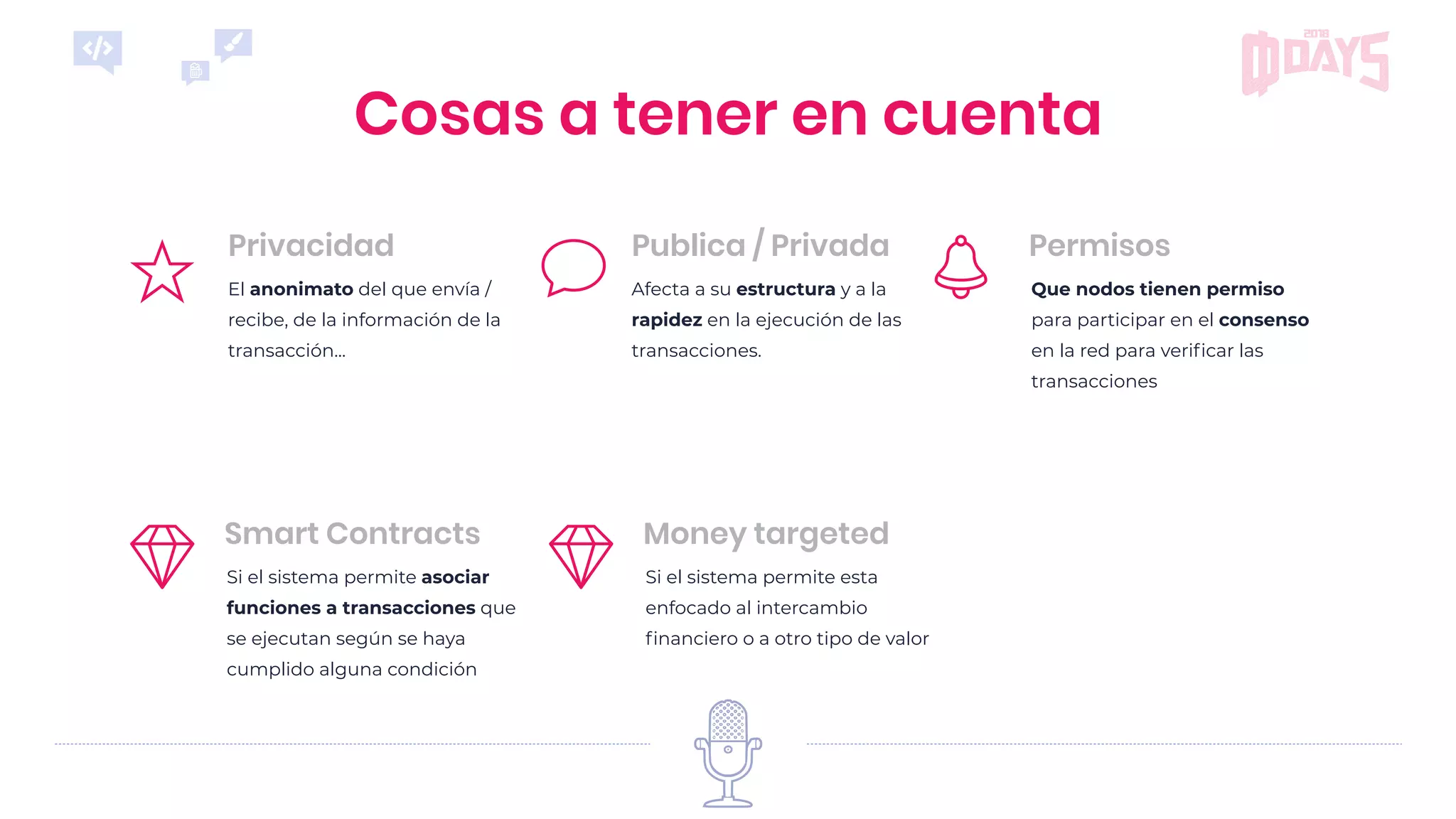 Que nodos tienen permiso
para participar en el consenso
en la red para veriﬁcar las
transacciones
Permisos
El anonimato del que envía /
recibe, de la información de la
transacción...
Privacidad
Afecta a su estructura y a la
rapidez en la ejecución de las
transacciones.
Publica / Privada
Cosas a tener en cuenta
Si el sistema permite asociar
funciones a transacciones que
se ejecutan según se haya
cumplido alguna condición
Smart Contracts
Si el sistema permite esta
enfocado al intercambio
ﬁnanciero o a otro tipo de valor
Money targeted
 