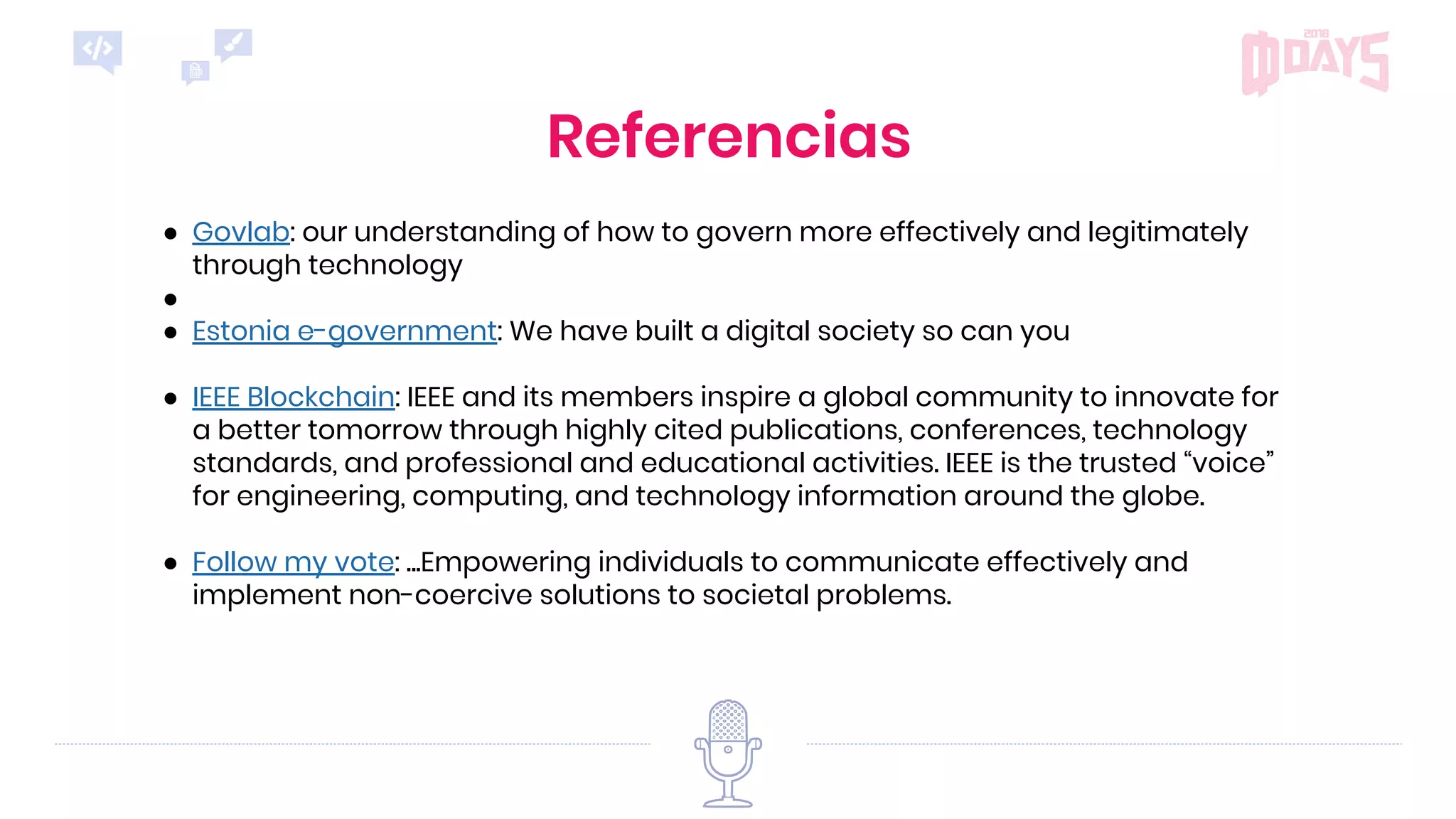 Referencias
● Govlab: our understanding of how to govern more effectively and legitimately
through technology
●
● Estonia e-government: We have built a digital society so can you
● IEEE Blockchain: IEEE and its members inspire a global community to innovate for
a better tomorrow through highly cited publications, conferences, technology
standards, and professional and educational activities. IEEE is the trusted “voice”
for engineering, computing, and technology information around the globe.
● Follow my vote: ...Empowering individuals to communicate effectively and
implement non-coercive solutions to societal problems.
 
