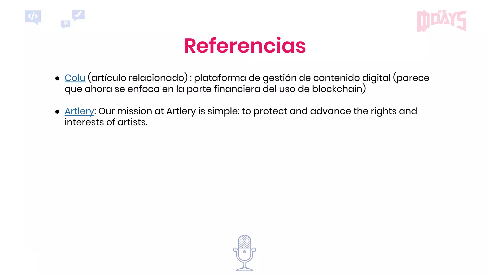 Referencias
● Colu (artículo relacionado) : plataforma de gestión de contenido digital (parece
que ahora se enfoca en la parte financiera del uso de blockchain)
● Artlery: Our mission at Artlery is simple: to protect and advance the rights and
interests of artists.
 