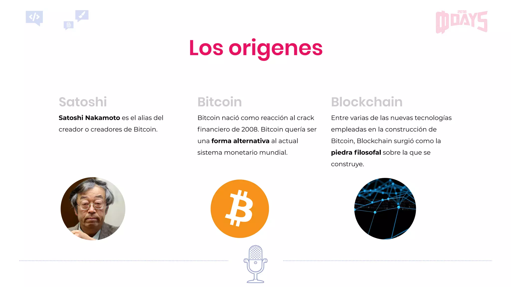 Entre varias de las nuevas tecnologías
empleadas en la construcción de
Bitcoin, Blockchain surgió como la
piedra ﬁlosofal sobre la que se
construye.
Blockchain
Satoshi Nakamoto es el alias del
creador o creadores de Bitcoin.
Satoshi
Bitcoin nació como reacción al crack
ﬁnanciero de 2008. Bitcoin quería ser
una forma alternativa al actual
sistema monetario mundial.
Bitcoin
Los origenes
 