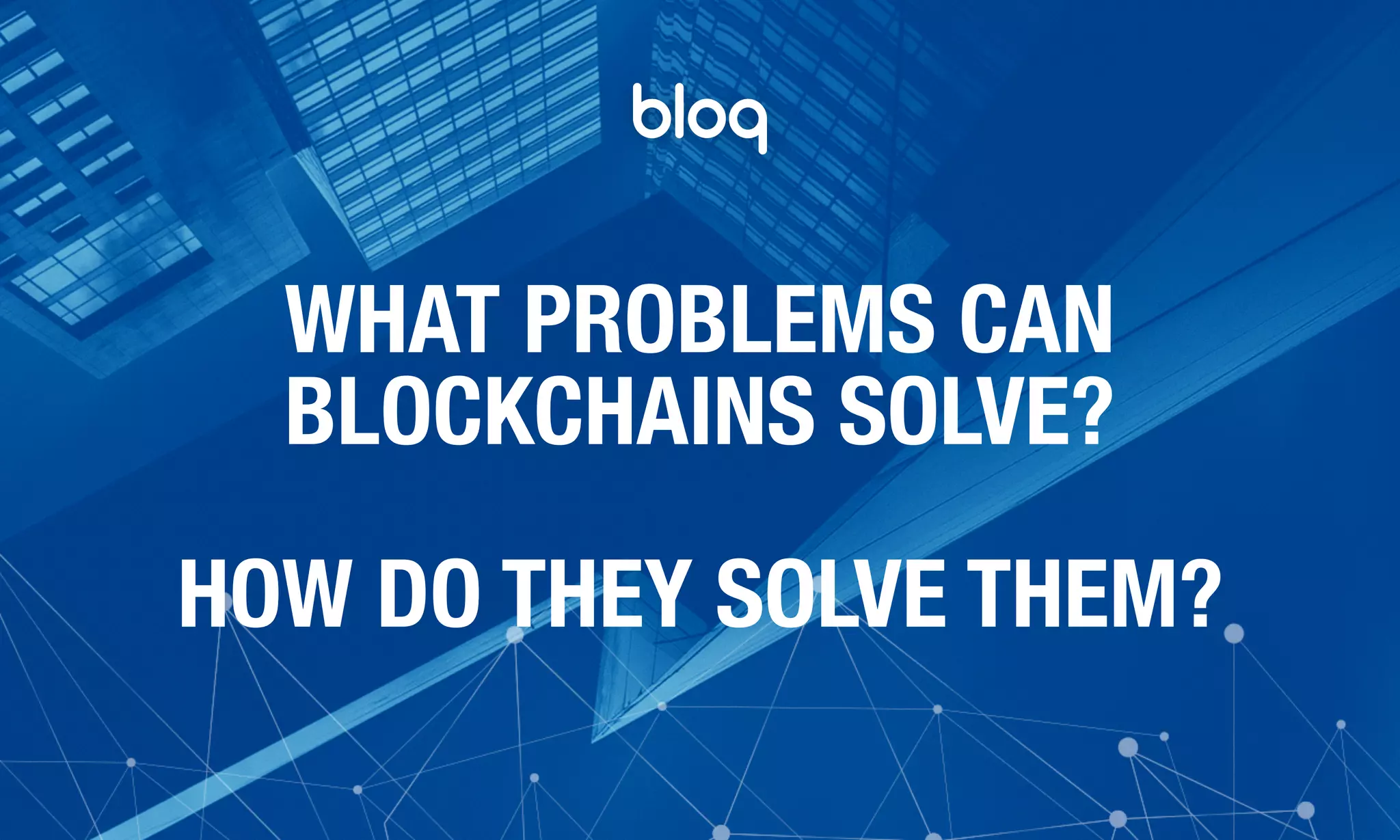 © Bloq, Inc. Strictly Private and Conﬁdential. All Rights Reserved. bloq.com
WHAT PROBLEMS CAN
BLOCKCHAINS SOLVE?
HOW DO THEY SOLVE THEM?
 