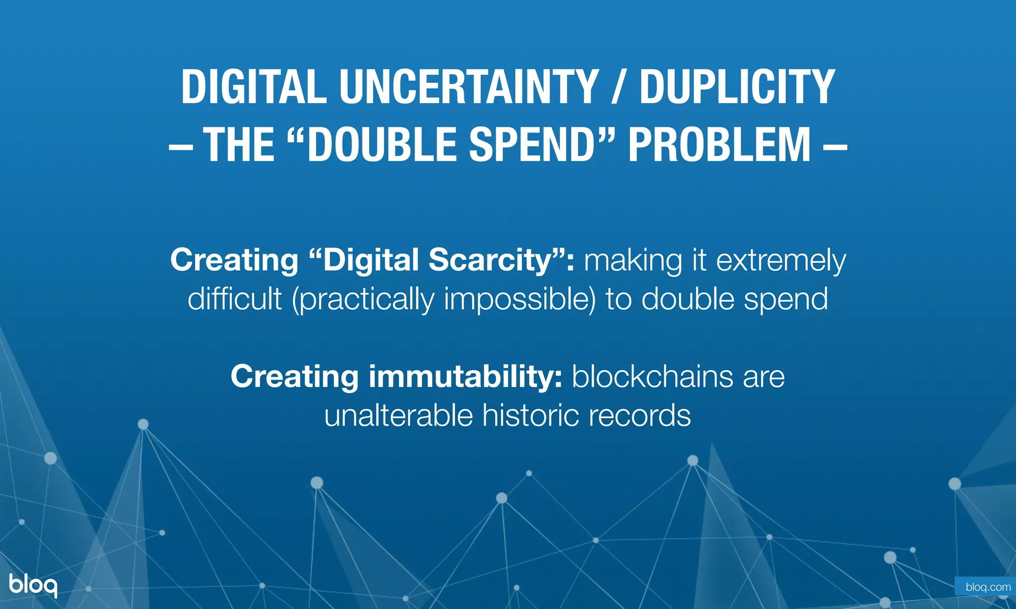 © Bloq, Inc. Strictly Private and Conﬁdential. All Rights Reserved. bloq.com
Creating “Digital Scarcity”: making it extremely
difﬁcult (practically impossible) to double spend
Creating immutability: blockchains are
unalterable historic records
DIGITAL UNCERTAINTY / DUPLICITY
– THE “DOUBLE SPEND” PROBLEM –
bloq.com
 