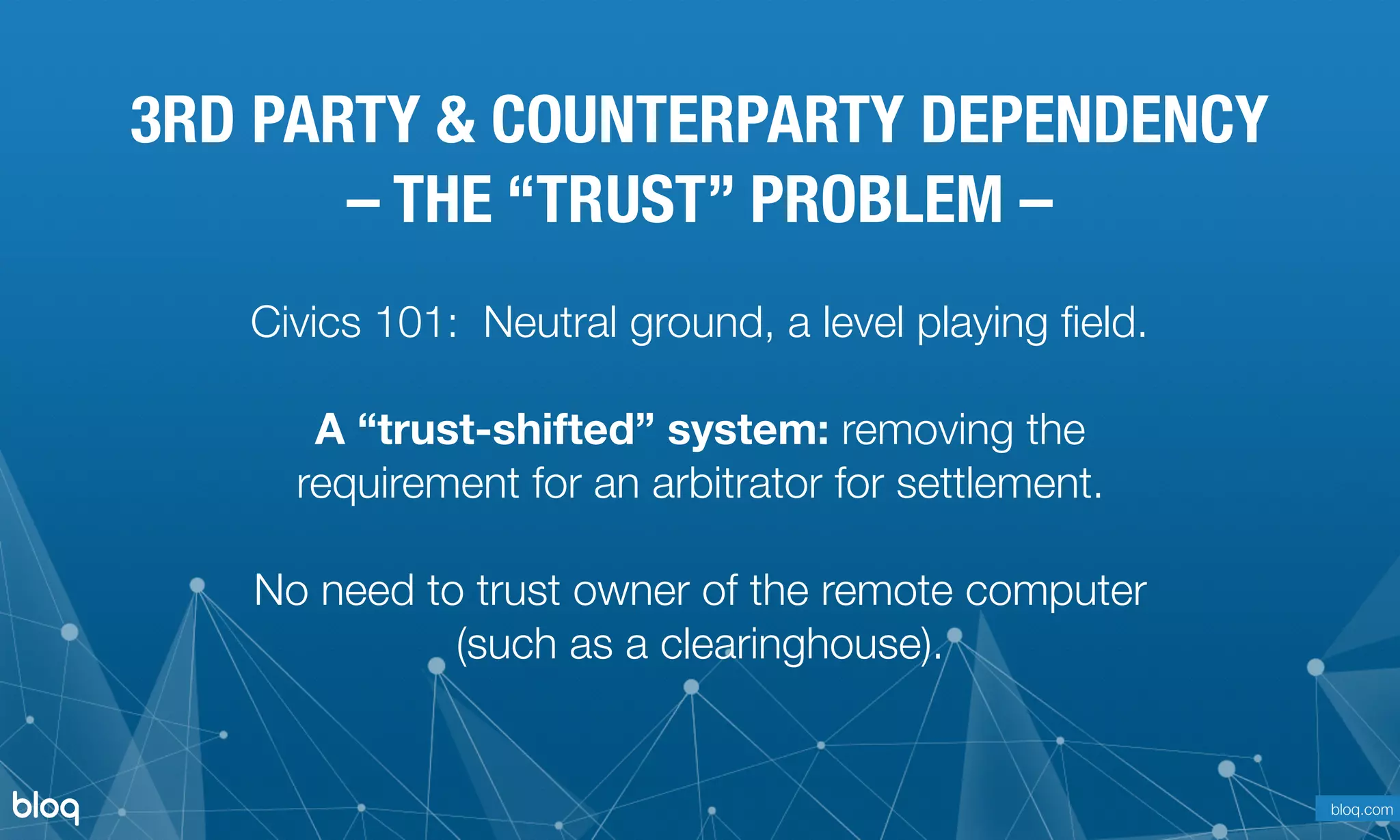 © Bloq, Inc. Strictly Private and Conﬁdential. All Rights Reserved. bloq.com
Civics 101: Neutral ground, a level playing ﬁeld.
A “trust-shifted” system: removing the
requirement for an arbitrator for settlement. 
 
No need to trust owner of the remote computer 
(such as a clearinghouse).
3RD PARTY & COUNTERPARTY DEPENDENCY
– THE “TRUST” PROBLEM –
bloq.com
 