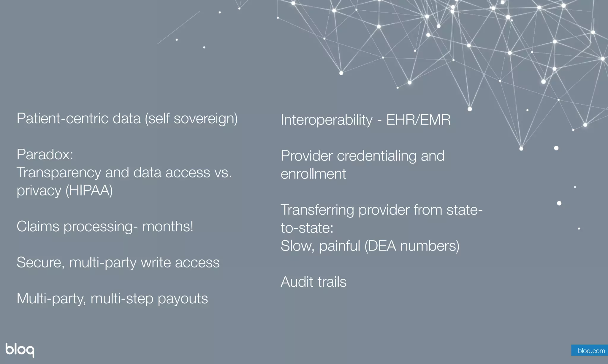 © Bloq, Inc. Strictly Private and Conﬁdential. All Rights Reserved. bloq.com
Patient-centric data (self sovereign)
Paradox: 
Transparency and data access vs.
privacy (HIPAA)
Claims processing- months!
Secure, multi-party write access
Multi-party, multi-step payouts
bloq.com
Interoperability - EHR/EMR
Provider credentialing and
enrollment
Transferring provider from state-
to-state:
Slow, painful (DEA numbers)
Audit trails
 